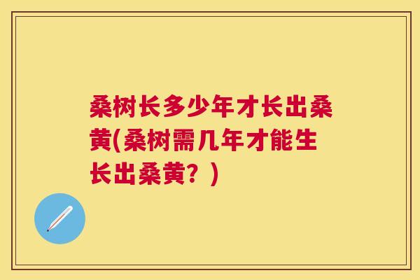桑树长多少年才长出桑黄(桑树需几年才能生长出桑黄?) 桑树长多少年才长出桑黄(桑树需几年才能生长出桑黄?)