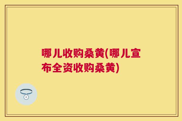 哪儿收购桑黄(哪儿宣布全资收购桑黄) 哪儿收购桑黄(哪儿宣布全资收购桑黄)