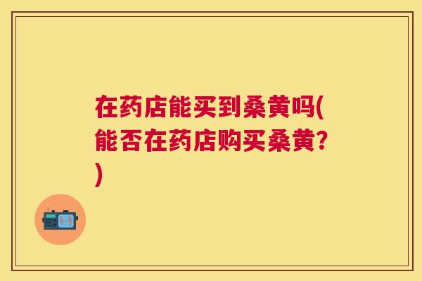 在药店能买到桑黄吗(能否在药店购买桑黄?) 在药店能买到桑黄吗(能否在药店购买桑黄?)