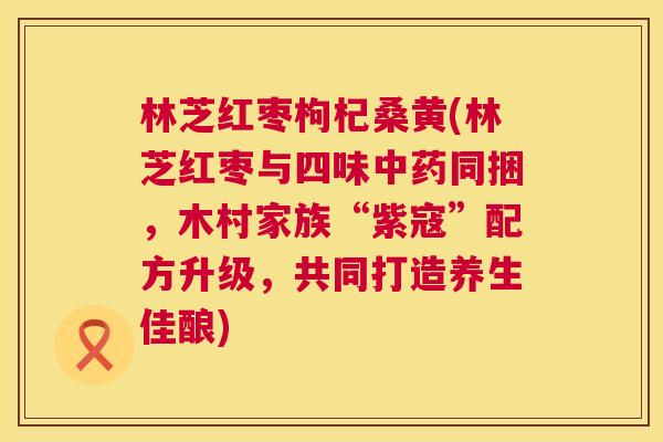 林芝红枣枸杞桑黄(林芝红枣与四味同捆,木村家族“紫寇”配方升级,共同打造养生佳酿) 林芝红枣枸杞桑黄(林芝红枣与四味同捆,木村家族“紫寇”配方升级,共同打造养生佳酿)