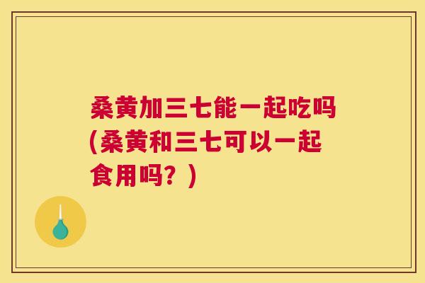 桑黄加三七能一起吃吗(桑黄和三七可以一起食用吗?) 桑黄加三七能一起吃吗(桑黄和三七可以一起食用吗?)