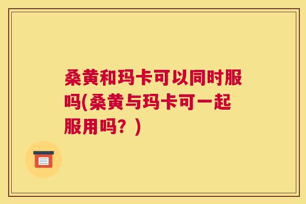 桑黄和玛卡可以同时服吗(桑黄与玛卡可一起服用吗?) 桑黄和玛卡可以同时服吗(桑黄与玛卡可一起服用吗?)