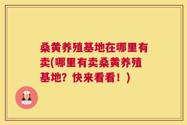 桑黄养殖基地在哪里有卖(哪里有卖桑黄养殖基地?快来看看!) 桑黄养殖基地在哪里有卖(哪里有卖桑黄养殖基地?快来看看!)