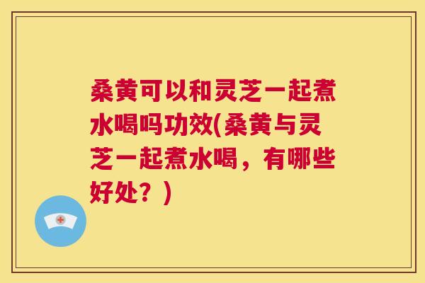 桑黄可以和灵芝一起煮水喝吗功效(桑黄与灵芝一起煮水喝,有哪些好处?) 桑黄可以和灵芝一起煮水喝吗功效(桑黄与灵芝一起煮水喝,有哪些好处?)