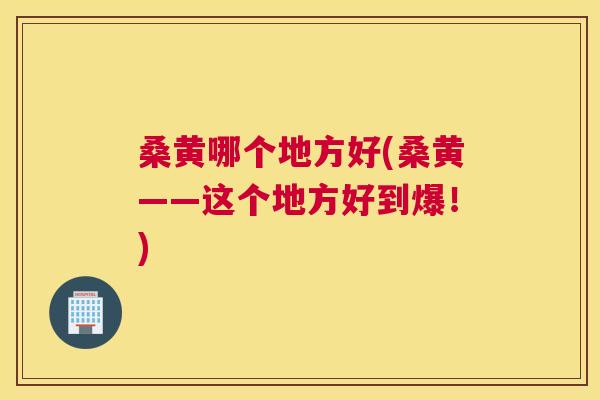 桑黄哪个地方好(桑黄——这个地方好到爆!) 桑黄哪个地方好(桑黄——这个地方好到爆!)