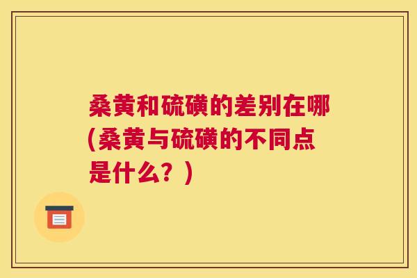 桑黄和硫磺的差别在哪(桑黄与硫磺的不同点是什么?) 桑黄和硫磺的差别在哪(桑黄与硫磺的不同点是什么?)