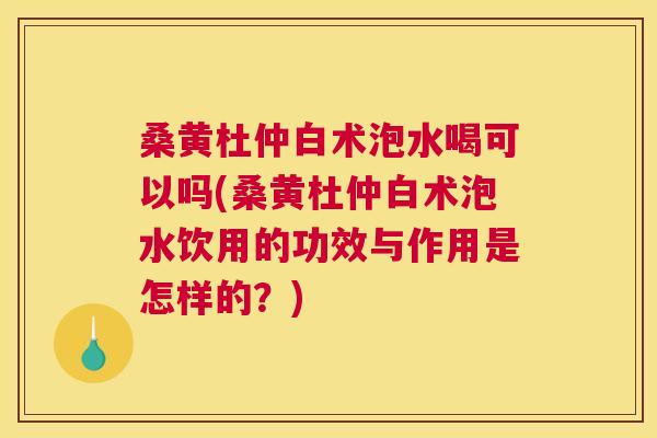桑黄杜仲白术泡水喝可以吗(桑黄杜仲白术泡水饮用的功效与作用是怎样的?) 桑黄杜仲白术泡水喝可以吗(桑黄杜仲白术泡水饮用的功效与作用是怎样的?)
