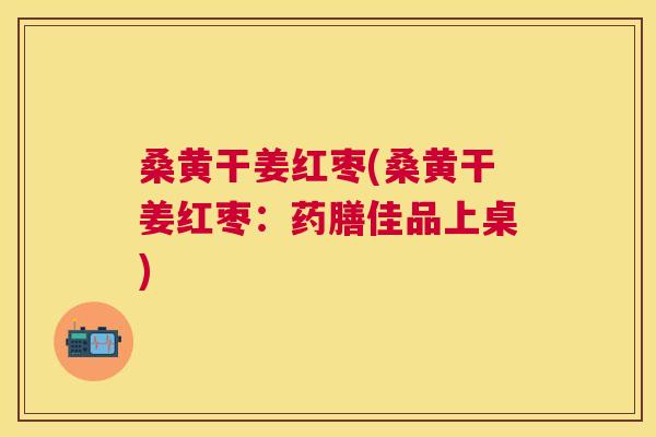 桑黄干姜红枣(桑黄干姜红枣:药膳佳品上桌) 桑黄干姜红枣(桑黄干姜红枣:药膳佳品上桌)