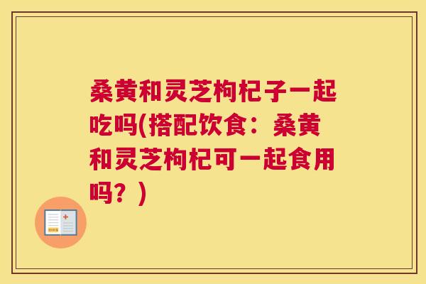桑黄和灵芝枸杞子一起吃吗(搭配饮食:桑黄和灵芝枸杞可一起食用吗?) 桑黄和灵芝枸杞子一起吃吗(搭配饮食:桑黄和灵芝枸杞可一起食用吗?)