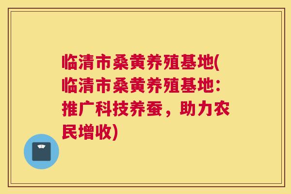 临清市桑黄养殖基地(临清市桑黄养殖基地:推广科技养蚕,助力农民增收) 临清市桑黄养殖基地(临清市桑黄养殖基地:推广科技养蚕,助力农民增收)