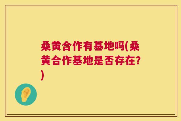桑黄合作有基地吗(桑黄合作基地是否存在?) 桑黄合作有基地吗(桑黄合作基地是否存在?)