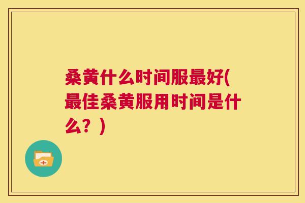 桑黄什么时间服好(佳桑黄服用时间是什么?) 桑黄什么时间服好(佳桑黄服用时间是什么?)