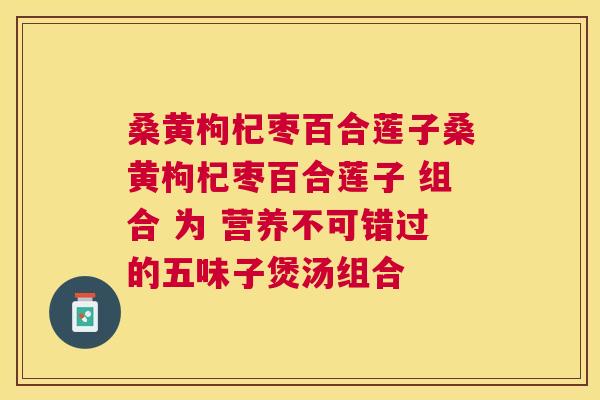 桑黄枸杞枣百合莲子桑黄枸杞枣百合莲子 组合 为 营养不可错过的五味子煲汤组合 桑黄枸杞枣百合莲子桑黄枸杞枣百合莲子 组合 为 营养不可错过的五味子煲汤组合