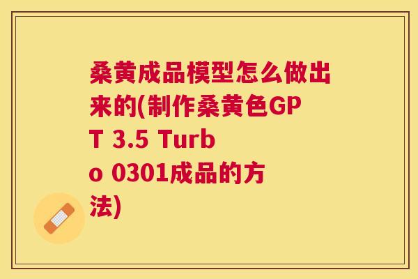 桑黄成品模型怎么做出来的(制作桑黄色GPT 3.5 Turbo 0301成品的方法) 桑黄成品模型怎么做出来的(制作桑黄色GPT 3.5 Turbo 0301成品的方法)