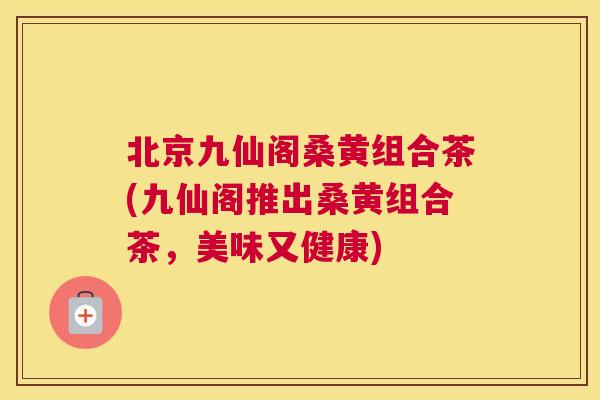 北京九仙阁桑黄组合茶(九仙阁推出桑黄组合茶,美味又健康) 北京九仙阁桑黄组合茶(九仙阁推出桑黄组合茶,美味又健康)