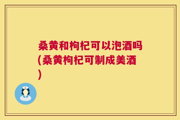 桑黄和枸杞可以泡酒吗(桑黄枸杞可制成美酒)