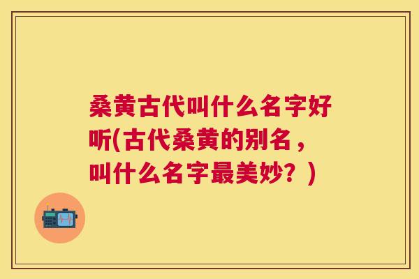 桑黄古代叫什么名字好听(古代桑黄的别名,叫什么名字美妙?) 桑黄古代叫什么名字好听(古代桑黄的别名,叫什么名字美妙?)