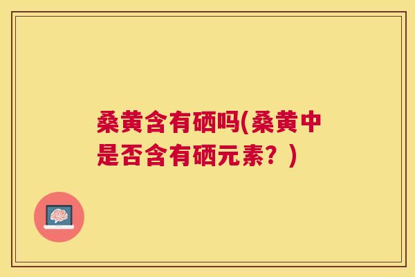 桑黄含有硒吗(桑黄中是否含有硒元素?) 桑黄含有硒吗(桑黄中是否含有硒元素?)