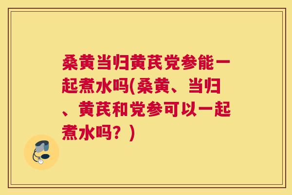 桑黄当归黄芪党参能一起煮水吗(桑黄、当归、黄芪和党参可以一起煮水吗?) 桑黄当归黄芪党参能一起煮水吗(桑黄、当归、黄芪和党参可以一起煮水吗?)
