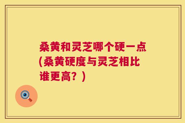 桑黄和灵芝哪个硬一点(桑黄硬度与灵芝相比谁更高?) 桑黄和灵芝哪个硬一点(桑黄硬度与灵芝相比谁更高?)