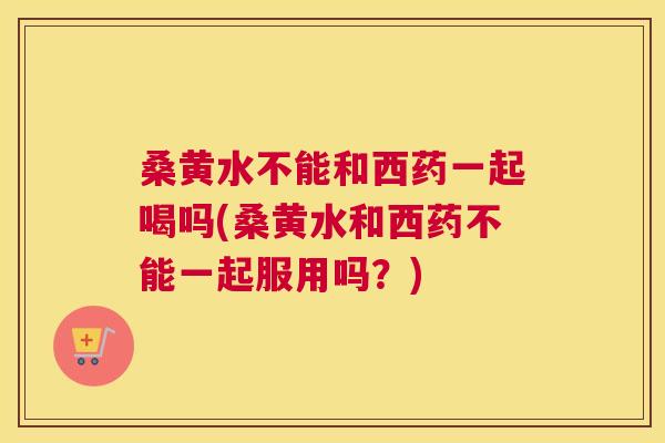 桑黄水不能和西药一起喝吗(桑黄水和西药不能一起服用吗?) 桑黄水不能和西药一起喝吗(桑黄水和西药不能一起服用吗?)