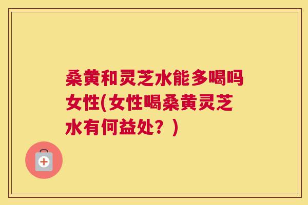 桑黄和灵芝水能多喝吗女性(女性喝桑黄灵芝水有何益处?) 桑黄和灵芝水能多喝吗女性(女性喝桑黄灵芝水有何益处?)