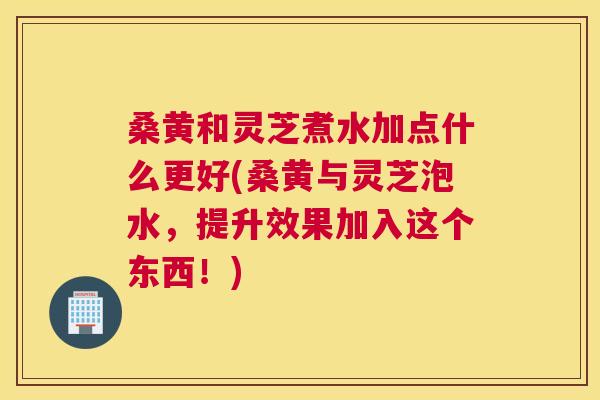 桑黄和灵芝煮水加点什么更好(桑黄与灵芝泡水,提升效果加入这个东西!) 桑黄和灵芝煮水加点什么更好(桑黄与灵芝泡水,提升效果加入这个东西!)