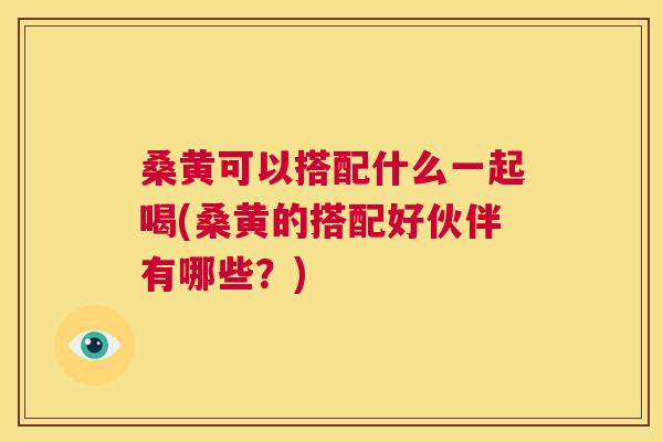 桑黄可以搭配什么一起喝(桑黄的搭配好伙伴有哪些？)