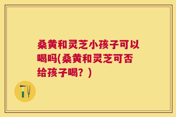 桑黄和灵芝小孩子可以喝吗(桑黄和灵芝可否给孩子喝?) 桑黄和灵芝小孩子可以喝吗(桑黄和灵芝可否给孩子喝?)