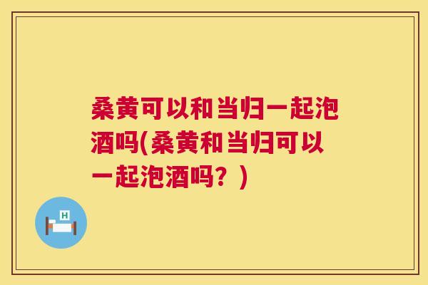 桑黄可以和当归一起泡酒吗(桑黄和当归可以一起泡酒吗?) 桑黄可以和当归一起泡酒吗(桑黄和当归可以一起泡酒吗?)