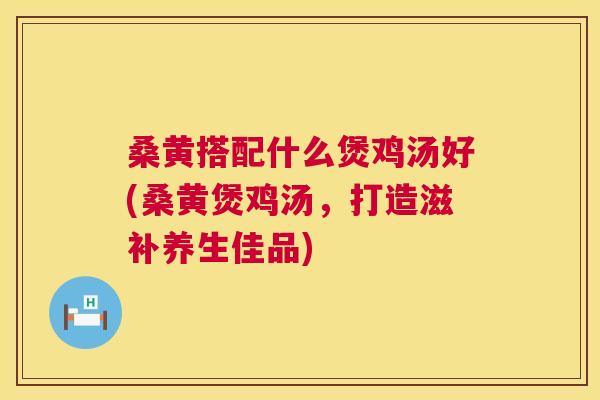 桑黄搭配什么煲鸡汤好(桑黄煲鸡汤,打造滋补养生佳品) 桑黄搭配什么煲鸡汤好(桑黄煲鸡汤,打造滋补养生佳品)