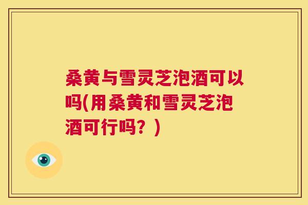 桑黄与雪灵芝泡酒可以吗(用桑黄和雪灵芝泡酒可行吗?) 桑黄与雪灵芝泡酒可以吗(用桑黄和雪灵芝泡酒可行吗?)