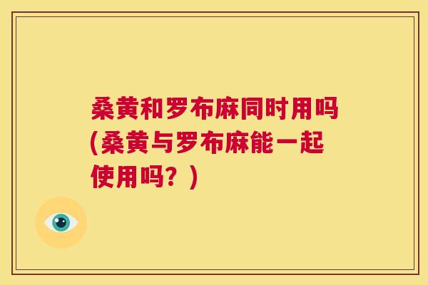 桑黄和罗布麻同时用吗(桑黄与罗布麻能一起使用吗?) 桑黄和罗布麻同时用吗(桑黄与罗布麻能一起使用吗?)
