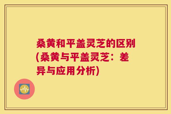 桑黄和平盖灵芝的区别(桑黄与平盖灵芝:差异与应用分析) 桑黄和平盖灵芝的区别(桑黄与平盖灵芝:差异与应用分析)