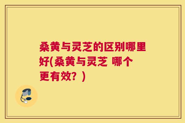 桑黄与灵芝的区别哪里好(桑黄与灵芝 哪个更有效?) 桑黄与灵芝的区别哪里好(桑黄与灵芝 哪个更有效?)