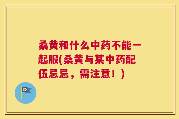 桑黄和什么不能一起服(桑黄与某配伍忌忌,需注意!) 桑黄和什么不能一起服(桑黄与某配伍忌忌,需注意!)