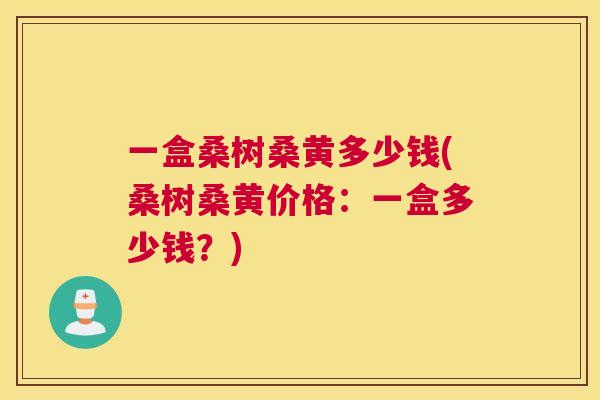 一盒桑树桑黄多少钱(桑树桑黄价格:一盒多少钱?) 一盒桑树桑黄多少钱(桑树桑黄价格:一盒多少钱?)