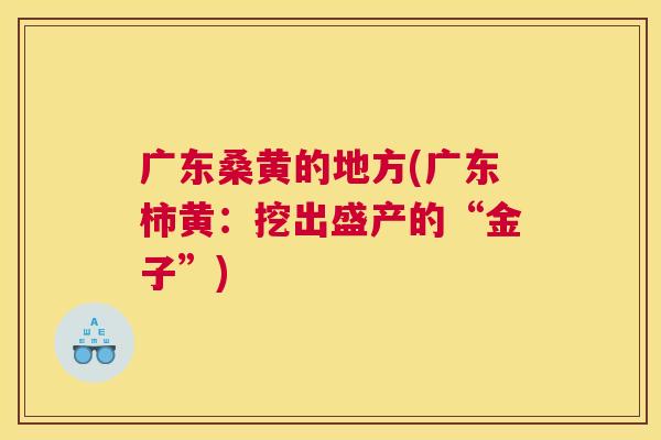 广东桑黄的地方(广东柿黄:挖出盛产的“金子”) 广东桑黄的地方(广东柿黄:挖出盛产的“金子”)