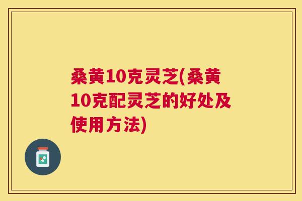 桑黄10克灵芝(桑黄10克配灵芝的好处及使用方法) 桑黄10克灵芝(桑黄10克配灵芝的好处及使用方法)