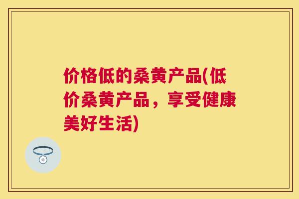 价格低的桑黄产品(低价桑黄产品,享受健康美好生活) 价格低的桑黄产品(低价桑黄产品,享受健康美好生活)