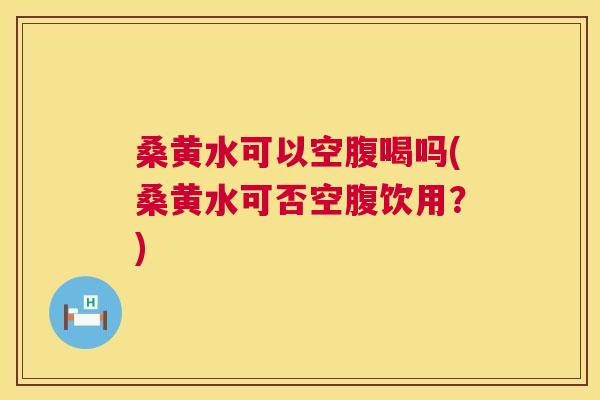 桑黄水可以空腹喝吗(桑黄水可否空腹饮用?) 桑黄水可以空腹喝吗(桑黄水可否空腹饮用?)