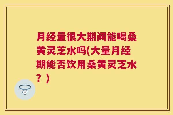 量很大期间能喝桑黄灵芝水吗(大量期能否饮用桑黄灵芝水?) 量很大期间能喝桑黄灵芝水吗(大量期能否饮用桑黄灵芝水?)