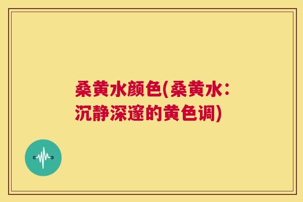 桑黄水颜色(桑黄水：沉静深邃的黄色调)