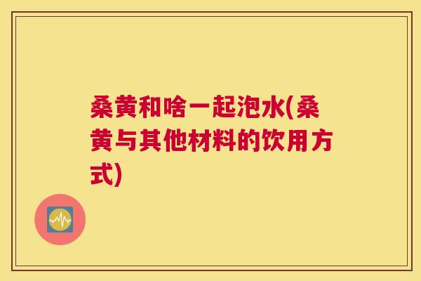 桑黄和啥一起泡水(桑黄与其他材料的饮用方式) 桑黄和啥一起泡水(桑黄与其他材料的饮用方式)
