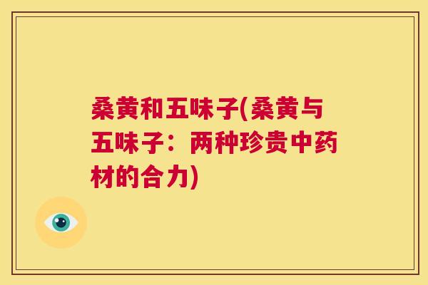 桑黄和五味子(桑黄与五味子:两种珍贵材的合力) 桑黄和五味子(桑黄与五味子:两种珍贵材的合力)