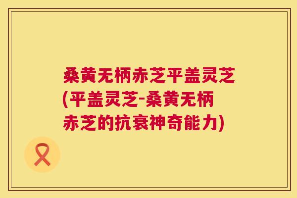 桑黄无柄赤芝平盖灵芝(平盖灵芝-桑黄无柄赤芝的抗衰神奇能力) 桑黄无柄赤芝平盖灵芝(平盖灵芝-桑黄无柄赤芝的抗衰神奇能力)