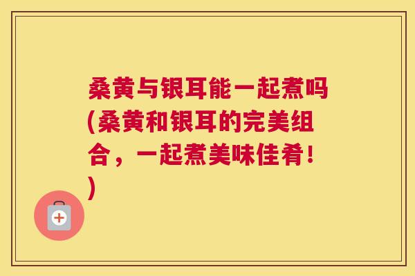 桑黄与银耳能一起煮吗(桑黄和银耳的完美组合,一起煮美味佳肴!) 桑黄与银耳能一起煮吗(桑黄和银耳的完美组合,一起煮美味佳肴!)