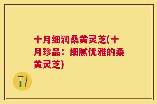 十月细润桑黄灵芝(十月珍品:细腻优雅的桑黄灵芝) 十月细润桑黄灵芝(十月珍品:细腻优雅的桑黄灵芝)