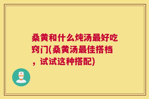 桑黄和什么炖汤好吃窍门(桑黄汤佳搭档,试试这种搭配) 桑黄和什么炖汤好吃窍门(桑黄汤佳搭档,试试这种搭配)