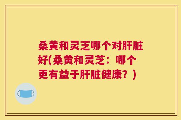 桑黄和灵芝哪个对好(桑黄和灵芝:哪个更有益于健康?) 桑黄和灵芝哪个对好(桑黄和灵芝:哪个更有益于健康?)